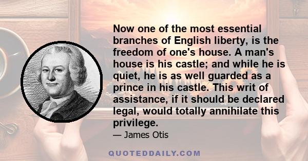 Now one of the most essential branches of English liberty, is the freedom of one's house. A man's house is his castle; and while he is quiet, he is as well guarded as a prince in his castle. This writ of assistance, if