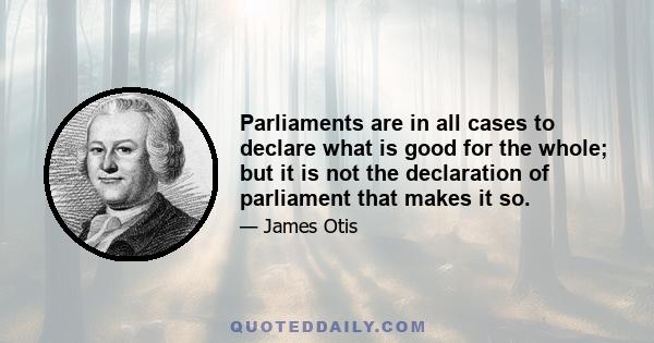 Parliaments are in all cases to declare what is good for the whole; but it is not the declaration of parliament that makes it so.