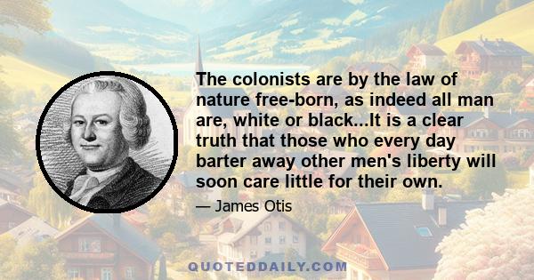 The colonists are by the law of nature free-born, as indeed all man are, white or black...It is a clear truth that those who every day barter away other men's liberty will soon care little for their own.