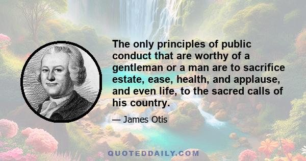 The only principles of public conduct that are worthy of a gentleman or a man are to sacrifice estate, ease, health, and applause, and even life, to the sacred calls of his country.