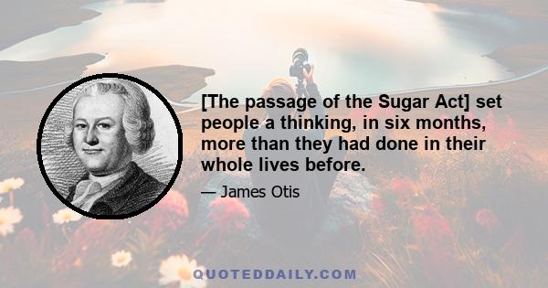 [The passage of the Sugar Act] set people a thinking, in six months, more than they had done in their whole lives before.