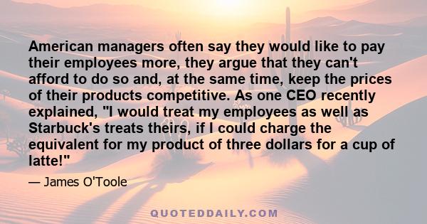 American managers often say they would like to pay their employees more, they argue that they can't afford to do so and, at the same time, keep the prices of their products competitive. As one CEO recently explained, I