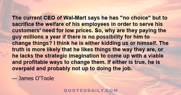 The current CEO of Wal-Mart says he has no choice but to sacrifice the welfare of his employees in order to serve his customers' need for low prices. So, why are they paying the guy millions a year if there is no