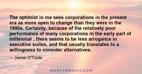 The optimist in me sees corporations in the present era as more open to change than they were in the 1990s. Certainly, because of the relatively poor performance of many corporations in the early part of millennial ,