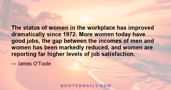 The status of women in the workplace has improved dramatically since 1972. More women today have good jobs, the gap between the incomes of men and women has been markedly reduced, and women are reporting far higher