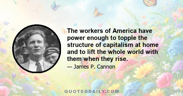 The workers of America have power enough to topple the structure of capitalism at home and to lift the whole world with them when they rise.