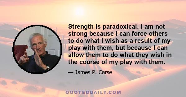 Strength is paradoxical. I am not strong because I can force others to do what I wish as a result of my play with them, but because I can allow them to do what they wish in the course of my play with them.