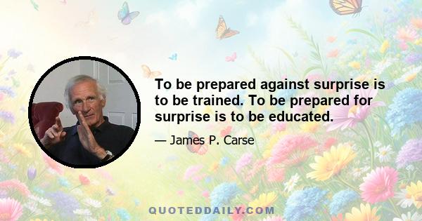 To be prepared against surprise is to be trained. To be prepared for surprise is to be educated.