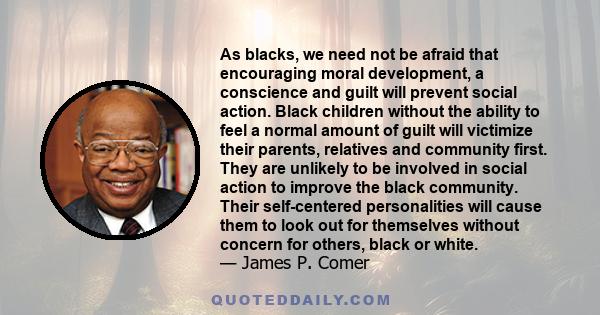 As blacks, we need not be afraid that encouraging moral development, a conscience and guilt will prevent social action. Black children without the ability to feel a normal amount of guilt will victimize their parents,