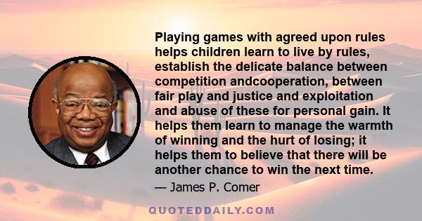 Playing games with agreed upon rules helps children learn to live by rules, establish the delicate balance between competition andcooperation, between fair play and justice and exploitation and abuse of these for