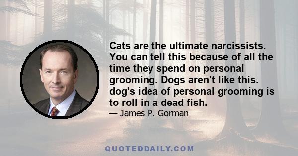 Cats are the ultimate narcissists. You can tell this because of all the time they spend on personal grooming. Dogs aren't like this. dog's idea of personal grooming is to roll in a dead fish.