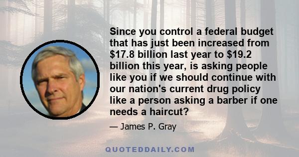 Since you control a federal budget that has just been increased from $17.8 billion last year to $19.2 billion this year, is asking people like you if we should continue with our nation's current drug policy like a