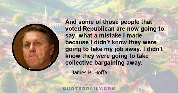 And some of those people that voted Republican are now going to say, what a mistake I made because I didn't know they were going to take my job away. I didn't know they were going to take collective bargaining away.