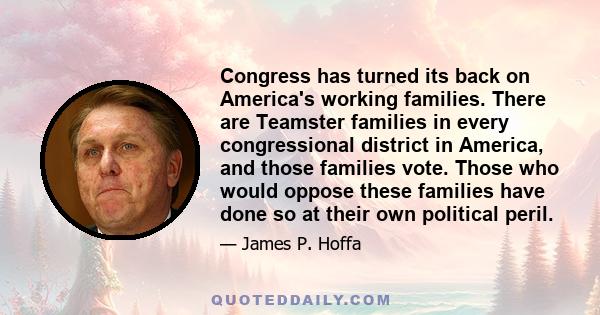 Congress has turned its back on America's working families. There are Teamster families in every congressional district in America, and those families vote. Those who would oppose these families have done so at their