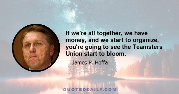 If we're all together, we have money, and we start to organize, you're going to see the Teamsters Union start to bloom.