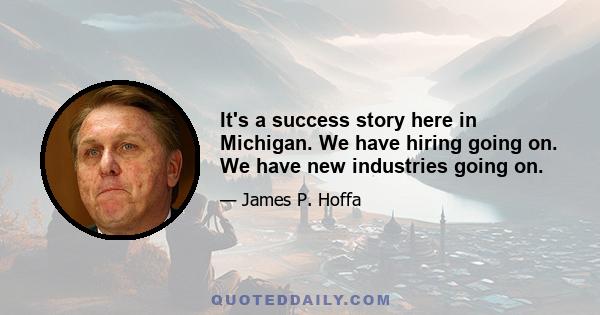 It's a success story here in Michigan. We have hiring going on. We have new industries going on.