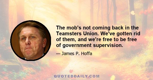 The mob's not coming back in the Teamsters Union. We've gotten rid of them, and we're free to be free of government supervision.