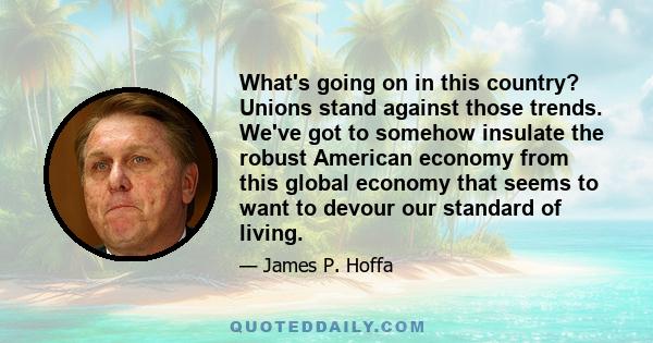 What's going on in this country? Unions stand against those trends. We've got to somehow insulate the robust American economy from this global economy that seems to want to devour our standard of living.