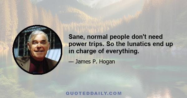 Sane, normal people don't need power trips. So the lunatics end up in charge of everything.