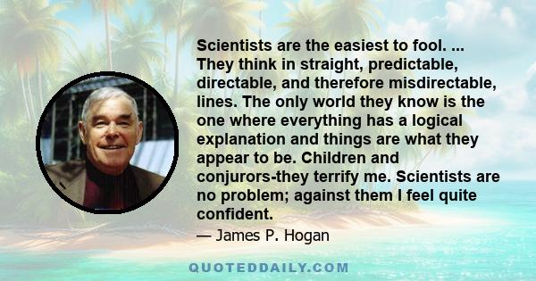 Scientists are the easiest to fool. ... They think in straight, predictable, directable, and therefore misdirectable, lines. The only world they know is the one where everything has a logical explanation and things are