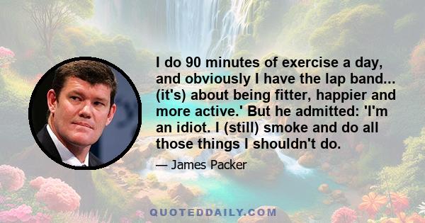 I do 90 minutes of exercise a day, and obviously I have the lap band... (it's) about being fitter, happier and more active.' But he admitted: 'I'm an idiot. I (still) smoke and do all those things I shouldn't do.