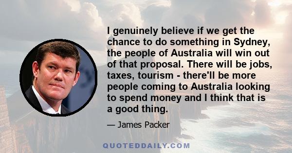 I genuinely believe if we get the chance to do something in Sydney, the people of Australia will win out of that proposal. There will be jobs, taxes, tourism - there'll be more people coming to Australia looking to