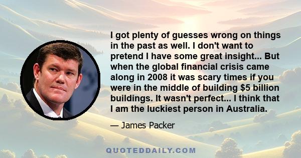 I got plenty of guesses wrong on things in the past as well. I don't want to pretend I have some great insight... But when the global financial crisis came along in 2008 it was scary times if you were in the middle of