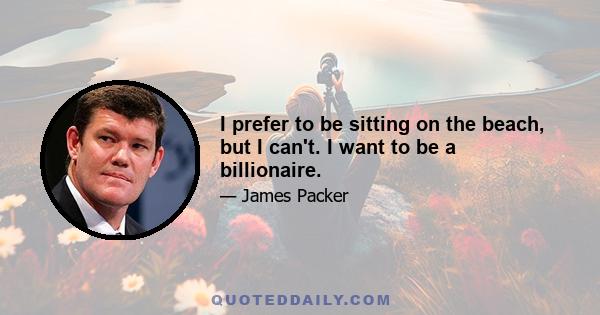 I prefer to be sitting on the beach, but I can't. I want to be a billionaire.