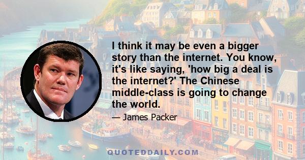 I think it may be even a bigger story than the internet. You know, it's like saying, 'how big a deal is the internet?' The Chinese middle-class is going to change the world.