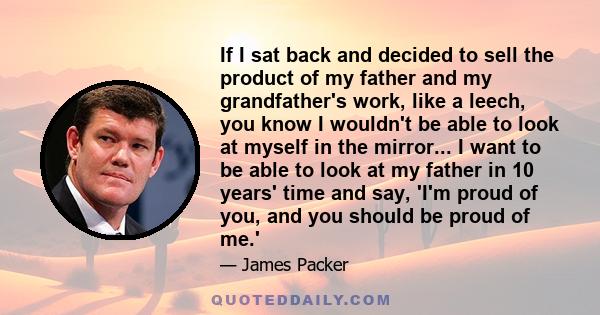 If I sat back and decided to sell the product of my father and my grandfather's work, like a leech, you know I wouldn't be able to look at myself in the mirror... I want to be able to look at my father in 10 years' time 