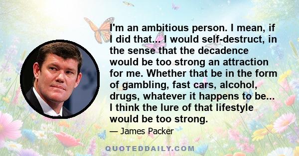 I'm an ambitious person. I mean, if I did that... I would self-destruct, in the sense that the decadence would be too strong an attraction for me. Whether that be in the form of gambling, fast cars, alcohol, drugs,