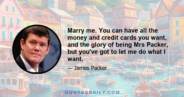 Marry me. You can have all the money and credit cards you want, and the glory of being Mrs Packer, but you've got to let me do what I want.