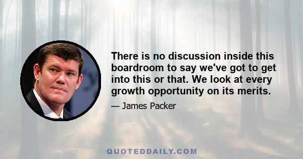 There is no discussion inside this boardroom to say we've got to get into this or that. We look at every growth opportunity on its merits.