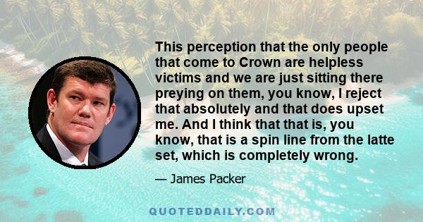 This perception that the only people that come to Crown are helpless victims and we are just sitting there preying on them, you know, I reject that absolutely and that does upset me. And I think that that is, you know,