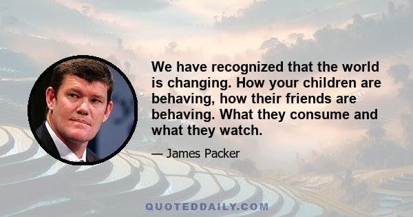 We have recognized that the world is changing. How your children are behaving, how their friends are behaving. What they consume and what they watch.