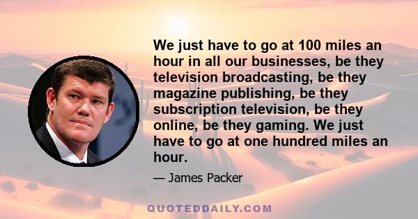 We just have to go at 100 miles an hour in all our businesses, be they television broadcasting, be they magazine publishing, be they subscription television, be they online, be they gaming. We just have to go at one