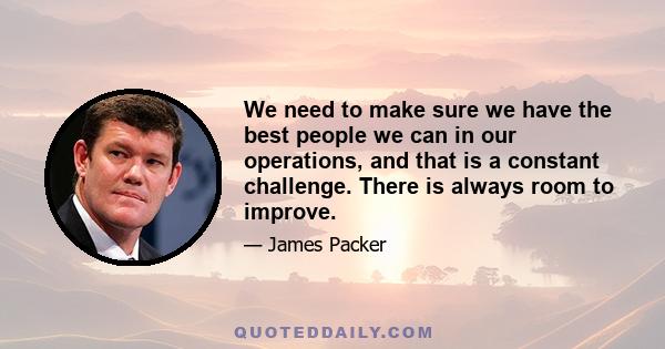 We need to make sure we have the best people we can in our operations, and that is a constant challenge. There is always room to improve.