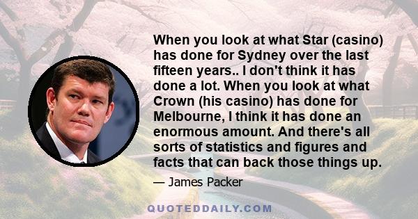 When you look at what Star (casino) has done for Sydney over the last fifteen years.. I don't think it has done a lot. When you look at what Crown (his casino) has done for Melbourne, I think it has done an enormous