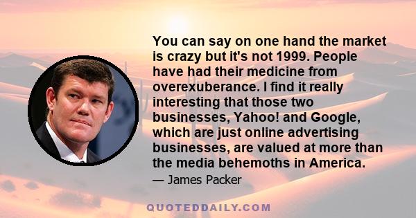 You can say on one hand the market is crazy but it's not 1999. People have had their medicine from overexuberance. I find it really interesting that those two businesses, Yahoo! and Google, which are just online