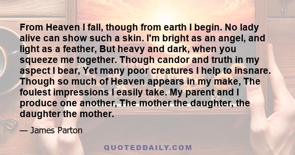 From Heaven I fall, though from earth I begin. No lady alive can show such a skin. I'm bright as an angel, and light as a feather, But heavy and dark, when you squeeze me together. Though candor and truth in my aspect I 