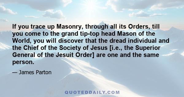 If you trace up Masonry, through all its Orders, till you come to the grand tip-top head Mason of the World, you will discover that the dread individual and the Chief of the Society of Jesus [i.e., the Superior General