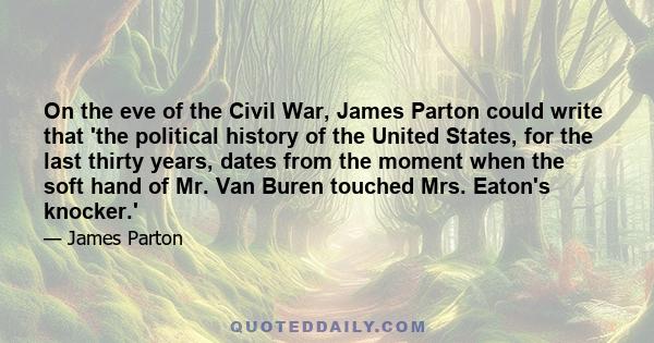 On the eve of the Civil War, James Parton could write that 'the political history of the United States, for the last thirty years, dates from the moment when the soft hand of Mr. Van Buren touched Mrs. Eaton's knocker.'