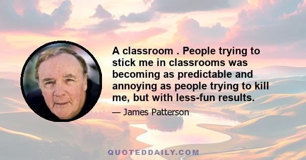 A classroom . People trying to stick me in classrooms was becoming as predictable and annoying as people trying to kill me, but with less-fun results.