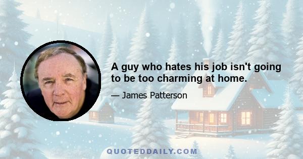 A guy who hates his job isn't going to be too charming at home.