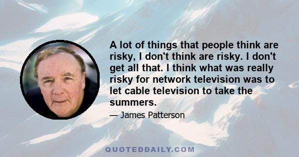 A lot of things that people think are risky, I don't think are risky. I don't get all that. I think what was really risky for network television was to let cable television to take the summers.