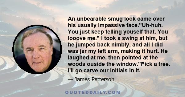 An unbearable smug look came over his usually impassive face.Uh-huh. You just keep telling youself that. You looove me. I took a swing at him, but he jumped back nimbly, and all I did was jar my left arm, making it