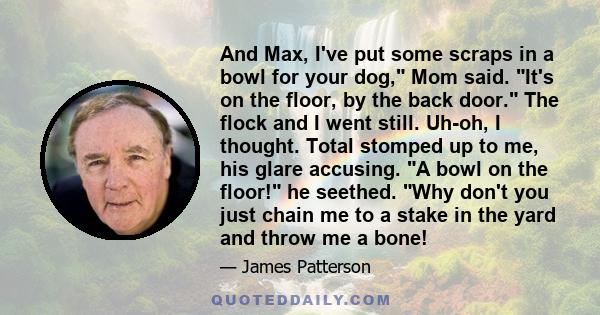 And Max, I've put some scraps in a bowl for your dog, Mom said. It's on the floor, by the back door. The flock and I went still. Uh-oh, I thought. Total stomped up to me, his glare accusing. A bowl on the floor! he