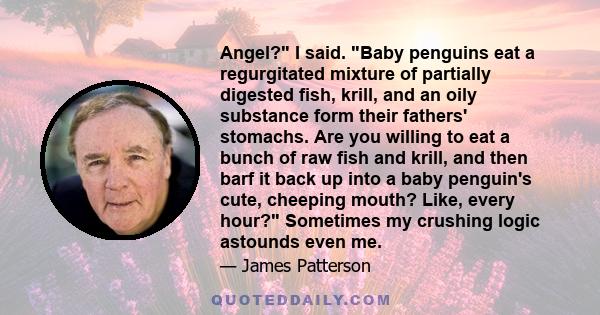 Angel? I said. Baby penguins eat a regurgitated mixture of partially digested fish, krill, and an oily substance form their fathers' stomachs. Are you willing to eat a bunch of raw fish and krill, and then barf it back