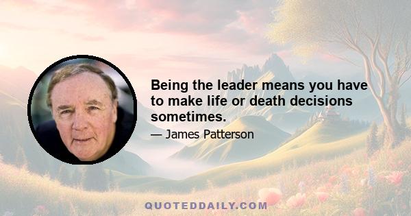 Being the leader means you have to make life or death decisions sometimes.