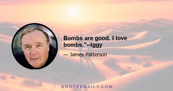 Bombs are good. I love bombs.--Iggy